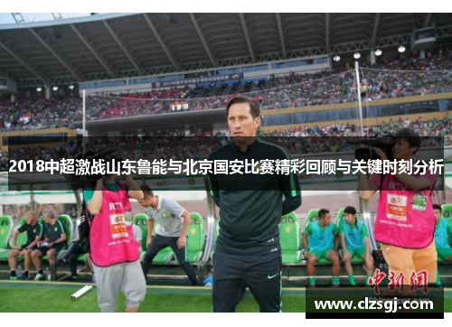 2018中超激战山东鲁能与北京国安比赛精彩回顾与关键时刻分析