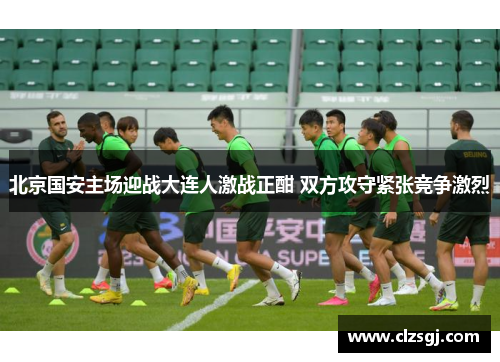 北京国安主场迎战大连人激战正酣 双方攻守紧张竞争激烈